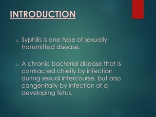 INTRODUCTION
o Syphilis is one type of sexually
transmitted disease.
o A chronic bacterial disease that is
contracted chiefly by infection
during sexual intercourse, but also
congenitally by infection of a
developing fetus.
 