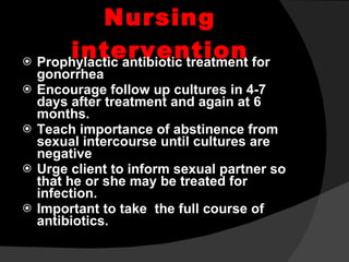 Nursing intervention Prophylactic antibiotic treatment for gonorrhea Encourage follow up cultures in 4-7 days after treatment and again at 6 months. Teach importance of abstinence from sexual intercourse until cultures are negative Urge client to inform sexual partner so that he or she may be treated for infection. Important to take  the full course of antibiotics. 
