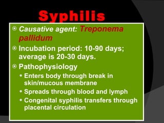 Syphilis   Causative agent:  Treponema pallidum Incubation period: 10-90 days; average is 20-30 days. Pathophysiology Enters body through break in skin/mucous membrane Spreads through blood and lymph Congenital syphilis transfers through placental circulation 