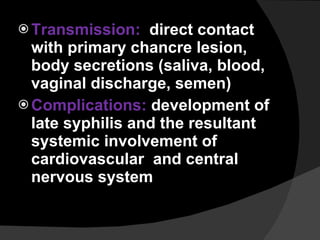 Transmission:   direct contact  with primary chancre lesion, body secretions (saliva, blood, vaginal discharge, semen) Complications:  development of late syphilis and the resultant systemic involvement of cardiovascular  and central nervous system 