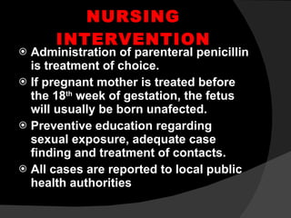 NURSING INTERVENTION Administration of parenteral penicillin is treatment of choice. If pregnant mother is treated before the 18 th  week of gestation, the fetus will usually be born unafected. Preventive education regarding sexual exposure, adequate case finding and treatment of contacts. All cases are reported to local public health authorities 