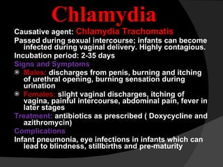 Chlamydia Causative agent:  Chlamydia Trachomatis Passed during sexual intercourse; infants can become infected during vaginal delivery. Highly contagious. Incubation period: 2-35 days Signs and Symptoms Males:  discharges from penis, burning and itching of urethral opening, burning sensation during urination Females:  slight vaginal discharges, itching of vagina, painful intercourse, abdominal pain, fever in later stages Treatment:  antibiotics as prescribed ( Doxycycline and azithromycin) Complications Infant pneumonia, eye infections in infants which can lead to blindness, stillbirths and pre-maturity 