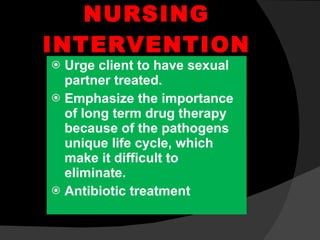 NURSING INTERVENTION Urge client to have sexual partner treated. Emphasize the importance of long term drug therapy because of the pathogens unique life cycle, which make it difficult to eliminate. Antibiotic treatment 