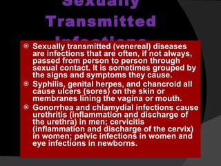 Sexually Transmitted Infections Sexually transmitted (venereal) diseases are infections that are often, if not always, passed from person to person through sexual contact. It is sometimes grouped by the signs and symptoms they cause.  Syphilis, genital herpes, and chancroid all cause ulcers (sores) on the skin or membranes lining the vagina or mouth. Gonorrhea and chlamydial infections cause urethritis (inflammation and discharge of the urethra) in men; cervicitis (inflammation and discharge of the cervix) in women; pelvic infections in women and eye infections in newborns. 