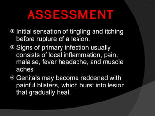 ASSESSMENT Initial sensation of tingling and itching before rupture of a lesion. Signs of primary infection usually consists of local inflammation, pain, malaise, fever headache, and muscle aches Genitals may become reddened with painful blisters, which burst into lesion that gradually heal. 