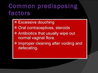Common predisposing factors Excessive douching Oral contraceptives, steroids Antibiotics that usually wipe out normal vaginal flora. Improper cleaning after voiding and defecating. 