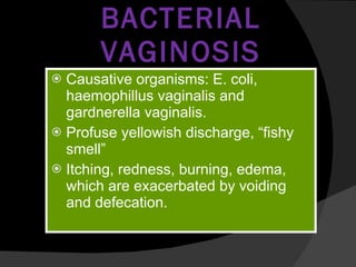 BACTERIAL VAGINOSIS Causative organisms: E. coli, haemophillus vaginalis and gardnerella vaginalis. Profuse yellowish discharge, “fishy smell” Itching, redness, burning, edema, which are exacerbated by voiding and defecation. 