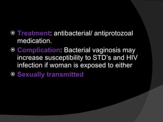 Treatment : antibacterial/ antiprotozoal medication. Complication : Bacterial vaginosis may increase susceptibility to STD’s and HIV infection if woman is exposed to either Sexually transmitted 