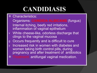 CANDIDIASIS Characteristics:  Organisms:  CANDIDA ALBICANS   (fungus) Internal itching, beefy red irritations, inflammation of vaginal epithelium White cheese-like, odorless discharge that clings to the vaginal mucosa Occurs frequently and is difficult to cure Increased risk in women with diabetes and women taking birth control pills, during pregnancy and after treatment of  antibiotics Treatment:  antifungal vaginal medication.  