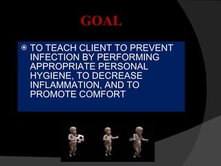 GOAL TO TEACH CLIENT TO PREVENT INFECTION BY PERFORMING APPROPRIATE PERSONAL HYGIENE, TO DECREASE INFLAMMATION, AND TO PROMOTE COMFORT 