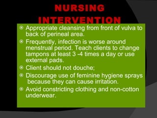 NURSING INTERVENTION Appropriate cleansing from front of vulva to back of perineal area. Frequently, infection is worse around menstrual period. Teach clients to change tampons at least 3 -4 times a day or use external pads. Client should not douche; Discourage use of feminine hygiene sprays  because they can cause irritation. Avoid constricting clothing and non-cotton underwear. 