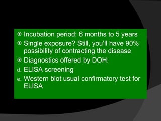 Incubation period: 6 months to 5 years Single exposure? Still, you’ll have 90% possibility of contracting the disease Diagnostics offered by DOH: ELISA screening Western blot usual confirmatory test for ELISA 