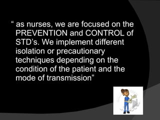 “  as nurses, we are focused on the PREVENTION and CONTROL of STD’s. We implement different isolation or precautionary techniques depending on the condition of the patient and the mode of transmission” 