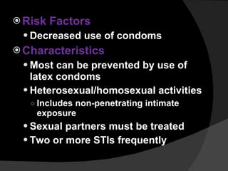 Risk Factors Decreased use of condoms Characteristics Most can be prevented by use of latex condoms Heterosexual/homosexual activities Includes non-penetrating intimate exposure Sexual partners must be treated Two or more STIs frequently 
