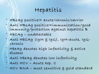 Hepatitis
• HBsAg positive= acute/chronic/carrier
• Anti HBsAg positive=immunization/good
immunity/protection against hepatitis B
• HbCAg – undetectable
• Anti HbCAg (IgM & IgG), IgM-acute, IgG-
chronic
• HbeAg denotes high infectivity & active
disease
• Anti HbeAg denotes low infectivity
• Anti HCV – Acute hep. C
• HCV RNA – most sensitive & gold standard
 