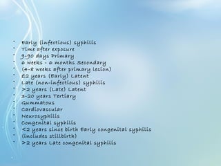 • Early (infectious) syphilis
• Time after exposure
• 9-90 days Primary
• 6 weeks - 6 months Secondary
• (4-8 weeks after primary lesion)
• £2 years (Early) Latent
• Late (non-infectious) syphilis
• >2 years (Late) Latent
• 3-20 years Tertiary
• Gummatous
• Cardiovascular
• Neurosyphilis
• Congenital syphilis
• <2 years since birth Early congenital syphilis
• (includes stillbirth)
• >2 years Late congenital syphilis
 