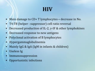 HIV
• Main damage to CD+ T lymphocytes decrease in No.→
• T4:T8 (helper : suppressor) cell ratio reversal
• Decreased production of IL-2, γ-IF & other lymphokines
• Decreased response to new antigens
• Polyclonal activation of B lymphocytes
• Hypergammaglobulinemia
• Mainly IgG & IgA (IgM in infants & children)
• Useless Ig
• Immunosuppression
• Opportunistic infections
 