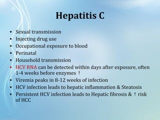 Hepatitis C
• Sexual transmission
• Injecting drug use
• Occupational exposure to blood
• Perinatal
• Household transmission
• HCV RNA can be detected within days after exposure, often
1-4 weeks before enzymes ↑
• Viremia peaks in 8-12 weeks of infection
• HCV infection leads to hepatic inflammation & Steatosis
• Persistent HCV infection leads to Hepatic fibrosis & risk↑
of HCC
 