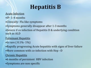 Hepatitis B
Acute Infection
•IP- 1-4 months
•Clinically- Flu like symptoms
•Symptoms generally disappear after 1-3 months
•Severe if co infection of Hepatitis D & underlying condition
such as ALD
Fulminant Hepatitis
•Is rare ( 0.1%- 1%)
•Rapidly progressing Acute hepatitis with signs of liver failure
•More common with co-infection with Hep –D
Chronic Hepatitis
•6 months of persistent HBV infection
•Symptoms are non specific
 