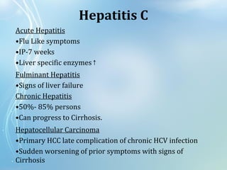 Acute Hepatitis
•Flu Like symptoms
•IP-7 weeks
•Liver specific enzymes↑
Fulminant Hepatitis
•Signs of liver failure
Chronic Hepatitis
•50%- 85% persons
•Can progress to Cirrhosis.
Hepatocellular Carcinoma
•Primary HCC late complication of chronic HCV infection
•Sudden worsening of prior symptoms with signs of
Cirrhosis
Hepatitis C
 