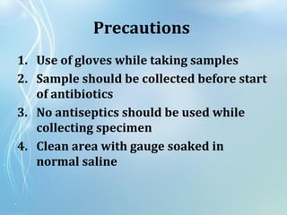 Precautions
1. Use of gloves while taking samples
2. Sample should be collected before start
of antibiotics
3. No antiseptics should be used while
collecting specimen
4. Clean area with gauge soaked in
normal saline
 
