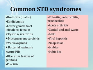 Common STD syndromes
•Urethritis (males)
•Epididymitis
•Lower genital tract
infections: females
Cystitis/ urethritis
Mucopurulent cervicitis
Vulvovaginitis
Bacterial vaginosis
•Acute PID
•Ulcerative lesions of
genitalia
•Proctitis
•Enteritis, enterocolitis,
proctocolitis
•Acute arthritis
•Genital and anal warts
•AIDS
•Viral hepatitis
•Neoplasias
•Scabies
•Pubic lice
 
