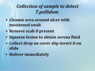 Collection of sample to detect
T.pallidum
• Cleanse area around ulcer with
moistened swab
• Remove scab if present
• Squeeze lesion to obtain serous fluid
• Collect drop on cover slip-invert it on
slide
• Deliver immediately
 