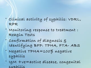 • Clinical activity of syphilis: VDRL,
RPR
• Monitoring response to treatment :
Reagin Tests
• Confirmation of diagnosis &
Identifying BFP: TPHA, FTA- ABS
• Negative TPHA=100% negative
syphilis
• IgM +ve=active disease, congenital
syphilis
 