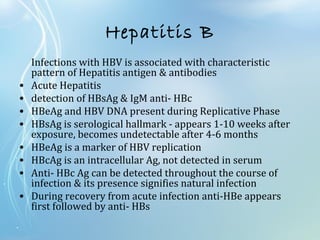 Hepatitis B
Infections with HBV is associated with characteristic
pattern of Hepatitis antigen & antibodies
• Acute Hepatitis
• detection of HBsAg & IgM anti- HBc
• HBeAg and HBV DNA present during Replicative Phase
• HBsAg is serological hallmark - appears 1-10 weeks after
exposure, becomes undetectable after 4-6 months
• HBeAg is a marker of HBV replication
• HBcAg is an intracellular Ag, not detected in serum
• Anti- HBc Ag can be detected throughout the course of
infection & its presence signifies natural infection
• During recovery from acute infection anti-HBe appears
first followed by anti- HBs
 
