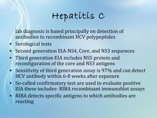 Hepatitis C
lab diagnosis is based principally on detection of
antibodies to recombinant HCV polypeptides
• Serological tests
• Second generation EIA-NS4, Core, and NS3 sequences
• Third generation EIA includes NS5 protein and
reconfiguration of the core and NS3 antigens
• Sensitivity of third generation assay is 97% and can detect
HCV antibody within 6-8 weeks after exposure
• So-called confirmatory test are used to evaluate positive
EIA these includes- RIBA recombinant immunoblot assays
• RIBA detects specific antigens to which antibodies are
reacting
 