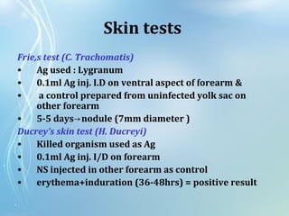 Skin tests
Frie,s test (C. Trachomatis)
• Ag used : Lygranum
• 0.1ml Ag inj. I.D on ventral aspect of forearm &
• a control prepared from uninfected yolk sac on
other forearm
• 5-5 days nodule (7mm diameter )→
Ducrey’s skin test (H. Ducreyi)
• Killed organism used as Ag
• 0.1ml Ag inj. I/D on forearm
• NS injected in other forearm as control
• erythema+induration (36-48hrs) = positive result
 