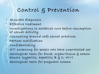 Control & Prevention
• Accurate diagnosis
• Effective treatment
• Investigations to establish cure before resumption
of sexual activity
• Counseling around safe sexual practices
• Partner notification
• Confidentiality
• STI screening for people who have unprotected sex
• Serological tests for blood, organ/tissue & semen
donors (syphilis, hepatitis B & C, HIV)
• Serological tests for pregnant women
 
