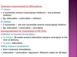 Treatment recommended for AIDS patients:
1st choice:
 2 nucleoside reverse transcriptase inhibirors + one protease
inhibitor.
 Eg: zidovudine + Lamivudine + Indinavir .
2nd choice:
 2 nucleoside + one non nucleoside reverse transcriptase inhibiror
 Eg: zidovudine + Lamivudine + nevirapine
Chemoprophylaxis for transmission of HIV from:
(A)Mother to neonate during labour:
 To mother: 28 weeks onward zidovudine and give nevirapine at the
time of delivery.
 To baby: zidovudine.
(B)Post exposure prophylaxis:
 Start treatment immediately .
 zidovudine + Lamivudine+ Saquinavir+ Ritonavir (daily for 28 days)
 