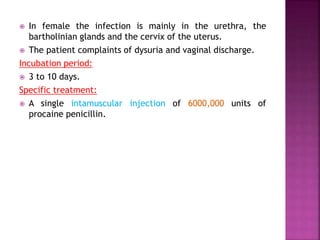  In female the infection is mainly in the urethra, the
bartholinian glands and the cervix of the uterus.
 The patient complaints of dysuria and vaginal discharge.
Incubation period:
 3 to 10 days.
Specific treatment:
 A single intamuscular injection of 6000,000 units of
procaine penicillin.
 