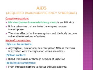Causative organism:
 HIV virus(Human Immunodeficiency virus) is an RNA virus.
 It is a retrovirus that contains the enzyme reverse
transcriptase.
 The virus affects the immune system and the body become
vulnerable to various infections.
Mode of transmission:
(1)Sexual transmission:
 Any vaginal , oral or anal sex can spread AIDS as the virus
is excreted with the vaginal or semen secretions.
(2)Blood contact:
 Blood transfusion or through needles of injection
(3)Placental transmission:
 From infected mothers to foetus through placenta
 