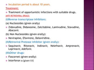  Incubation period is about 10 years.
Treatment:
 Traetment of opportunistic infections with suitable drugs.
ANTI RETROVIRAL DRUGS:
(I)Reverse transcriptase inhibitors:
(a) Nucleosides (given orally)
 Zidovudine, Didanosine, Zalcitabine, Lamivudine, Stavudine,
Abacavir.
(b) Non Nucleosides (given orally):
 Nevirapine, Efavirenz, Delaviridine.
(II)Retroviral Protease inhibitor (given orally):
 Saquinavir, Ritonavir, Indinavir, Nelefnavir, Amprenavir,
Loprinavir, Adefovir.
(III)Other drugs:
 Foscornet (given orally)
 Interferon α (given I.V)
 