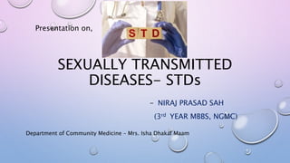 SEXUALLY TRANSMITTED
DISEASES- STDs
- NIRAJ PRASAD SAH
(3rd YEAR MBBS, NGMC)
Presentation on,
Department of Community Medicine – Mrs. Isha Dhakal Maam
 