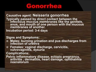 Gonorrhea
Causative agent: Neisseria gonorrhea
Typically passed by direct contact between the
infectious mucous membranes like the genitals,
anus, and mouth of one person with the mucous
membranes of another.
Incubation period: 3-4 days
Signs and Symptoms:
 Males: burning urination and pus discharges from
infection of urethra
 Females: vaginal discharge, cervicitis,
vulvovaginitis, dysuria
Complications:
Pelvic inflammatory disease, ectopic pregnancy,
arthritis , dermatitis, heart damage, ophthalmia
noenatorum
 