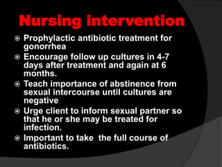 Nursing intervention
 Prophylactic antibiotic treatment for
gonorrhea
 Encourage follow up cultures in 4-7
days after treatment and again at 6
months.
 Teach importance of abstinence from
sexual intercourse until cultures are
negative
 Urge client to inform sexual partner so
that he or she may be treated for
infection.
 Important to take the full course of
antibiotics.
 
