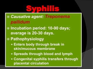 Syphilis
 Causative agent: Treponema
pallidum
 Incubation period: 10-90 days;
average is 20-30 days.
 Pathophysiology
 Enters body through break in
skin/mucous membrane
 Spreads through blood and lymph
 Congenital syphilis transfers through
placental circulation
 