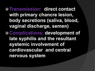  Transmission: direct contact
with primary chancre lesion,
body secretions (saliva, blood,
vaginal discharge, semen)
 Complications: development of
late syphilis and the resultant
systemic involvement of
cardiovascular and central
nervous system
 