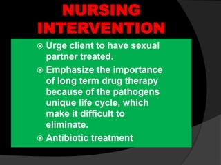 NURSING
INTERVENTION
 Urge client to have sexual
partner treated.
 Emphasize the importance
of long term drug therapy
because of the pathogens
unique life cycle, which
make it difficult to
eliminate.
 Antibiotic treatment
 