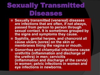 Sexually Transmitted
Diseases
 Sexually transmitted (venereal) diseases
are infections that are often, if not always,
passed from person to person through
sexual contact. It is sometimes grouped by
the signs and symptoms they cause.
 Syphilis, genital herpes, and chancroid all
cause ulcers (sores) on the skin or
membranes lining the vagina or mouth.
 Gonorrhea and chlamydial infections cause
urethritis (inflammation and discharge of
the urethra) in men; cervicitis
(inflammation and discharge of the cervix)
in women; pelvic infections in women and
eye infections in newborns.
 