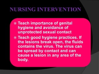 NURSING INTERVENTION
 Teach importance of genital
hygiene and avoidance of
unprotected sexual contact
 Teach good hygiene practices. If
the lesions break open, the fluids
contains the virus. The virus can
be spread by contact and can
cause a lesion in any area of the
body.
 