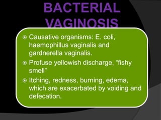 BACTERIAL
VAGINOSIS
 Causative organisms: E. coli,
haemophillus vaginalis and
gardnerella vaginalis.
 Profuse yellowish discharge, “fishy
smell”
 Itching, redness, burning, edema,
which are exacerbated by voiding and
defecation.
 