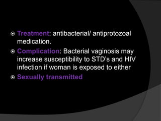  Treatment: antibacterial/ antiprotozoal
medication.
 Complication: Bacterial vaginosis may
increase susceptibility to STD’s and HIV
infection if woman is exposed to either
 Sexually transmitted
 
