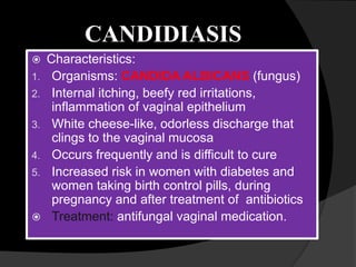 CANDIDIASIS
 Characteristics:
1. Organisms: CANDIDA ALBICANS (fungus)
2. Internal itching, beefy red irritations,
inflammation of vaginal epithelium
3. White cheese-like, odorless discharge that
clings to the vaginal mucosa
4. Occurs frequently and is difficult to cure
5. Increased risk in women with diabetes and
women taking birth control pills, during
pregnancy and after treatment of antibiotics
 Treatment: antifungal vaginal medication.
 
