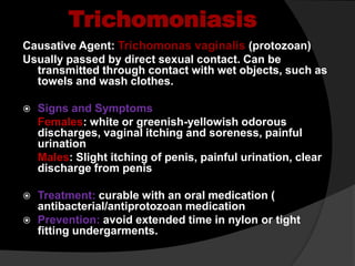 Trichomoniasis
Causative Agent: Trichomonas vaginalis (protozoan)
Usually passed by direct sexual contact. Can be
transmitted through contact with wet objects, such as
towels and wash clothes.
 Signs and Symptoms
Females: white or greenish-yellowish odorous
discharges, vaginal itching and soreness, painful
urination
Males: Slight itching of penis, painful urination, clear
discharge from penis
 Treatment: curable with an oral medication (
antibacterial/antiprotozoan medication
 Prevention: avoid extended time in nylon or tight
fitting undergarments.
 