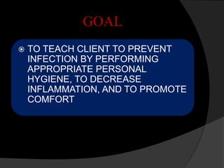 GOAL
 TO TEACH CLIENT TO PREVENT
INFECTION BY PERFORMING
APPROPRIATE PERSONAL
HYGIENE, TO DECREASE
INFLAMMATION, AND TO PROMOTE
COMFORT
 