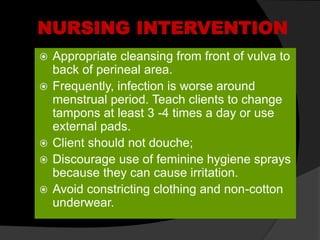 NURSING INTERVENTION
 Appropriate cleansing from front of vulva to
back of perineal area.
 Frequently, infection is worse around
menstrual period. Teach clients to change
tampons at least 3 -4 times a day or use
external pads.
 Client should not douche;
 Discourage use of feminine hygiene sprays
because they can cause irritation.
 Avoid constricting clothing and non-cotton
underwear.
 